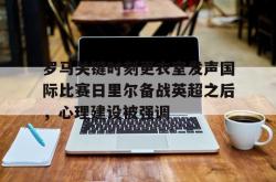 米兰官方在线 -关于罗马关键时刻更衣室发声国际比赛日里尔备战英超之后，心理建设被强调的信息