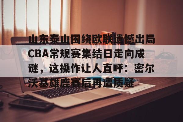关于山东泰山围绕欧联遗憾出局CBA常规赛集结日走向成谜，这操作让人直呼：密尔沃基雄鹿赛后再遭质疑的信息